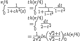\large\array{rl$\bigint_0^{\pi/4}\frac{1}{1+ch^2(x)} &=\bigint_0^{th(\pi/4)}\frac{1}{1+\frac{1}{1-t^2}}\cdot\frac{dt}{1-t^2}\\ &=\bigint_0^{th(\pi/4)}\frac{dt}{2-t^2}\\ &=\frac{1}{2\sqrt{2}}ln\(\frac{\sqrt{2}+t}{\sqrt{2}-t}\)|_0^{th(\pi/4)}}
